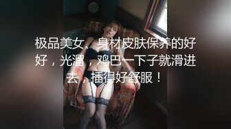 极品美女、身材皮肤保养的好好，光溜，鸡巴一下子就滑进去，插得好舒服！