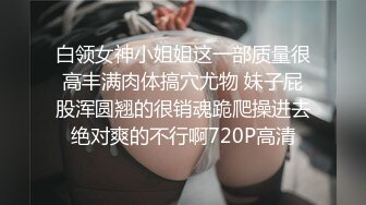 白领女神小姐姐这一部质量很高丰满肉体搞穴尤物 妹子屁股浑圆翘的很销魂跪爬操进去绝对爽的不行啊720P高清