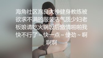 海角社区泡良大神健身教练被欲求不满的服装店气质少妇老板娘请吃火锅饭后激情啪啪我快不行了～快一点～使劲～啊啊啊