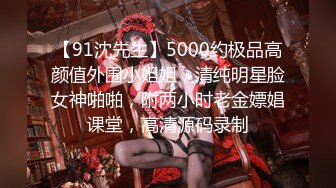 【91沈先生】5000约极品高颜值外围小姐姐，清纯明星脸女神啪啪，附两小时老金嫖娼课堂，高清源码录制