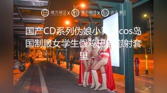 国产CD系列伪娘小舞之cos岛国制服女学生假鸡巴自慰射套里