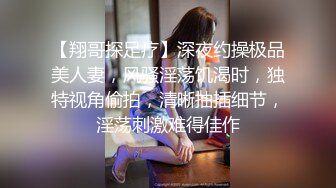 【翔哥探足疗】深夜约操极品美人妻，风骚淫荡饥渴时，独特视角偷拍，清晰抽插细节，淫荡刺激难得佳作