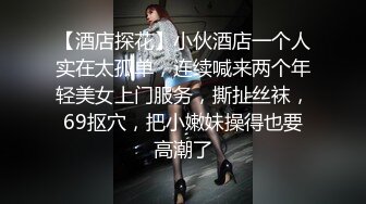 【酒店探花】小伙酒店一个人实在太孤单，连续喊来两个年轻美女上门服务，撕扯丝袜，69抠穴，把小嫩妹操得也要高潮了