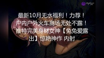 最新10月无水福利！力荐！户内户外火车商场无处不露！推特完美身材女神【兔兔爱露出】惊艳神作 内射