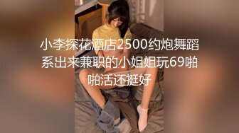 小李探花酒店2500约炮舞蹈系出来兼职的小姐姐玩69啪啪活还挺好