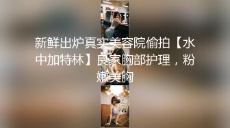 新鲜出炉真实美容院偷拍【水中加特林】良家胸部护理，粉嫩美胸