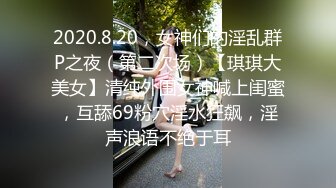 2020.8.20，女神们的淫乱群P之夜（第二次场）【琪琪大美女】清纯外围女神喊上闺蜜，互舔69粉穴淫水狂飙，淫声浪语不绝于耳