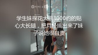 学生妹探花大熊3000约的贴心大长腿，把月经搞出来了妹子说她很自责