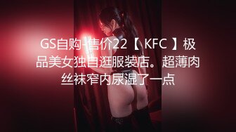 GS自购-售价22【 KFC 】极品美女独自逛服装店。超薄肉丝袜窄内尿湿了一点