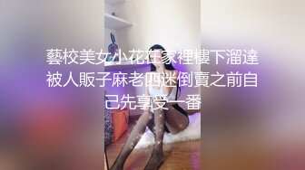 藝校美女小花在家裡樓下溜達被人販子麻老四迷倒賣之前自己先享受一番