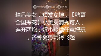 精品美女，短发女神，【鸭哥全国探花】小美女清秀可人，连开两炮，娇小玲珑任意把玩，各种姿势玩得飞起