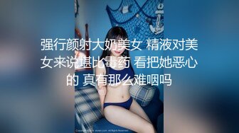 强行颜射大奶美女 精液对美女来说堪比毒药 看把她恶心的 真有那么难咽吗