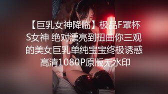 【巨乳女神降临】极品F罩杯S女神 绝对漂亮到扭曲你三观的美女巨乳单纯宝宝终极诱惑 高清1080P原版无水印