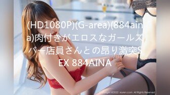 (HD1080P)(G-area)(884aina)肉付きがエロスなガールズバー店員さんとの昂り激突SEX 884AINA