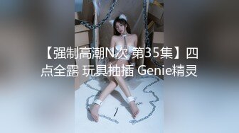 【强制高潮N次 第35集】四点全露 玩具抽插 Genie精灵