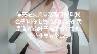 漂亮短发美眉吃鸡口爆 叫我么子 叫你老婆 谁是你老婆 我是谁 湖南妹子就是有个性 吃个鸡非要弄个123