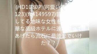 (HD1080P)(可愛い素人選抜123)(fc4149597)普通の生活してる地味な女性をかなり豪華な高級ホテルに連れてってあげたら流石に最後までいけた？？