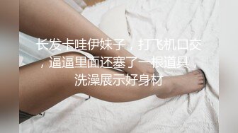 长发卡哇伊妹子，打飞机口交，逼逼里面还塞了一根道具，洗澡展示好身材