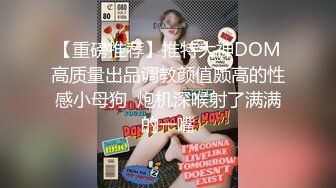 【重磅推荐】推特大神DOM高质量出品调教颜值颇高的性感小母狗  炮机深喉射了满满的一嘴