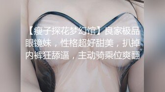 【瘦子探花梦幻馆】良家极品眼镜妹，性格超好甜美，扒掉内裤狂舔逼，主动骑乘位爽翻