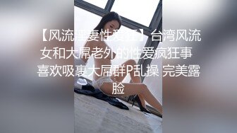 【风流淫妻性爱狂】台湾风流女和大屌老外的性爱疯狂事 喜欢吸裹大屌群P乱操 完美露脸