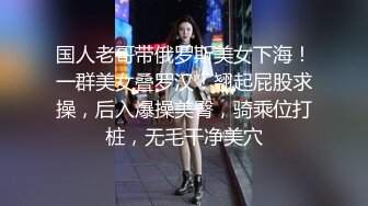 国人老哥带俄罗斯美女下海！一群美女叠罗汉！翘起屁股求操，后入爆操美臀，骑乘位打桩，无毛干净美穴