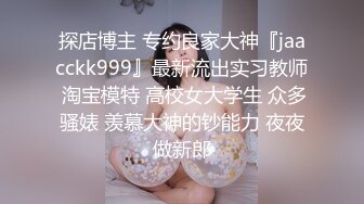 探店博主 专约良家大神『jaacckk999』最新流出实习教师 淘宝模特 高校女大学生 众多骚婊 羡慕大神的钞能力 夜夜做新郎