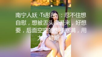 南宁人妖 ·Ts彤彤· ：忍不住想自慰，想被舌头操进来，好想要，后面空空的想被塞满，用力艹哥哥！