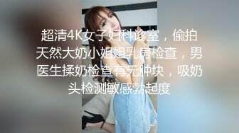 超清4K女子妇科诊室，偸拍天然大奶小姐姐乳房检查，男医生揉奶检查有无肿块，吸奶头检测敏感勃起度