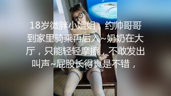 18岁微胖小姐姐，约帅哥哥到家里骑乘再后入~奶奶在大厅，只能轻轻摩擦，不敢发出叫声~屁股长得真是不错，