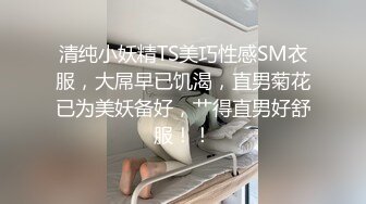 清纯小妖精TS美巧性感SM衣服，大屌早已饥渴，直男菊花已为美妖备好，艹得直男好舒服！！