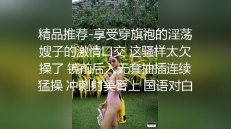 精品推荐-享受穿旗袍的淫荡嫂子的激情口交 这骚样太欠操了 镜前后入无套抽插连续猛操 冲刺射美臀上 国语对白