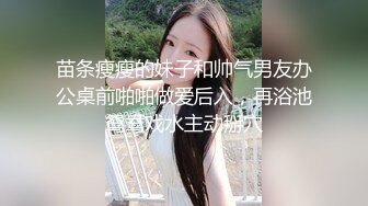 苗条瘦瘦的妹子和帅气男友办公桌前啪啪做爱后入，再浴池鸳鸯戏水主动掰穴