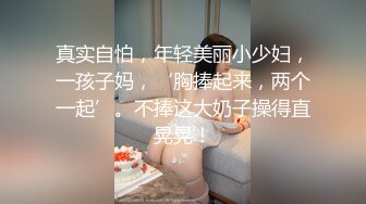 真实自怕，年轻美丽小少妇，一孩子妈，‘胸捧起来，两个一起’。不捧这大奶子操得直晃晃！