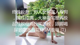 终极反差，穷人女神富人母狗，属性拉满，大神豪宅圈养极品性奴母狗日常调教，舔脚喝尿啪啪各种花样SM羞辱 (1)