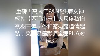 重磅！高人气PANS头牌女神模特【西门小玉】大尺度私拍视图三弹，各种露奶露逼情趣装，亮点是摄影师全程PUA对话3