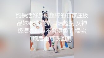 约操活好身材超棒的石家庄极品妹纸啪啪操 口活超赞 女神级漂亮有点不舍得操了 操完炮后坐高铁回家